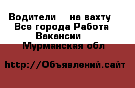 Водители BC на вахту. - Все города Работа » Вакансии   . Мурманская обл.